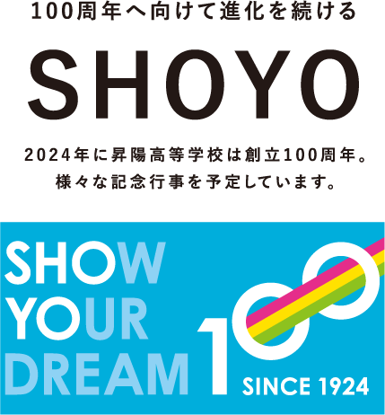 100周年へ向けて進化を続ける SHOYO 2024年に昇陽高等学校は創立100周年。様々な記念行事を予定しています。 SHOW YOUR DREAM 100 SINCE 1924