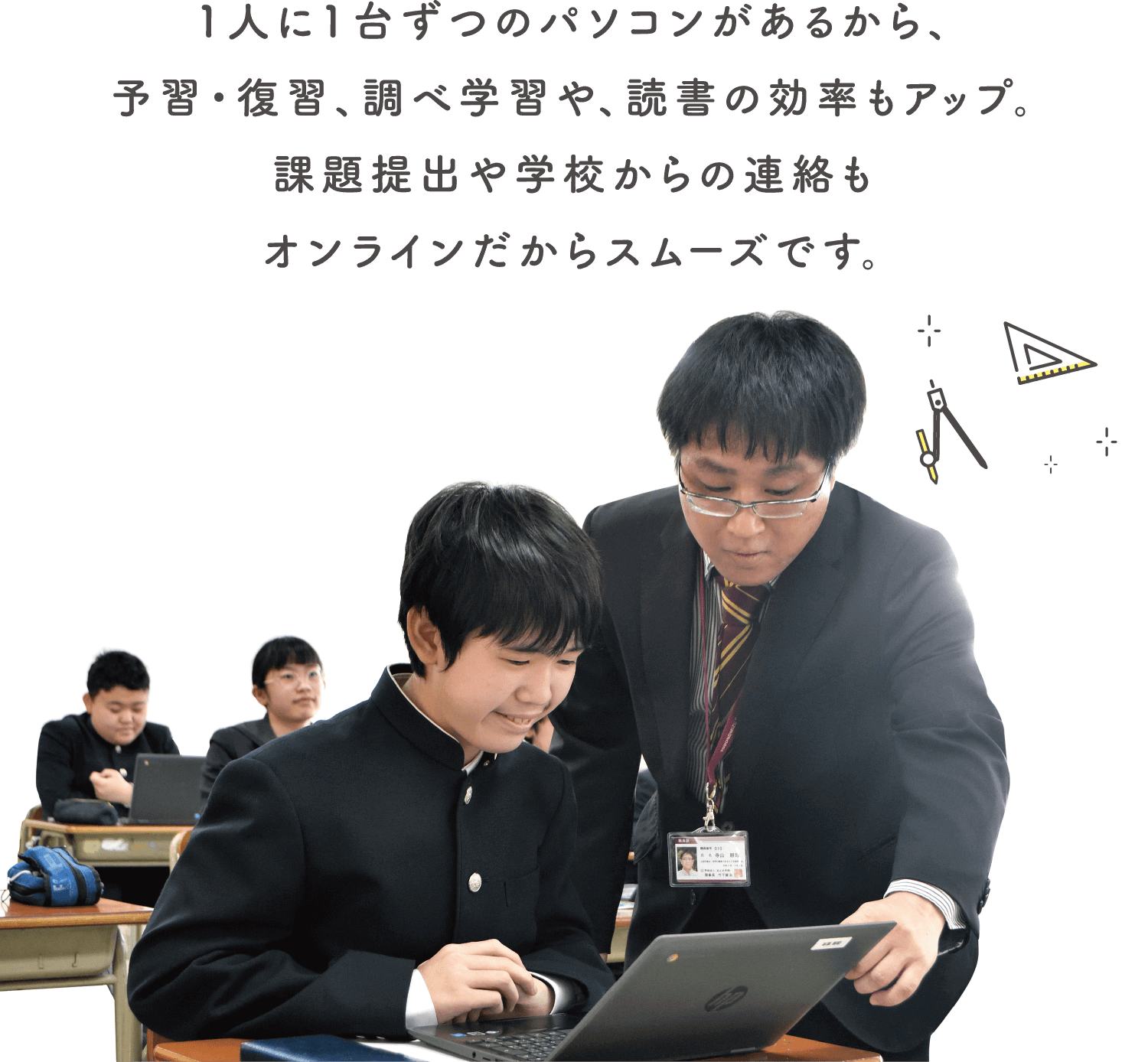 1人に1台ずつのパソコンがあるから、予習・復習、調べ学習や、読書の効率もアップ。課題提出や学校からの連絡もオンラインだからスムーズです。