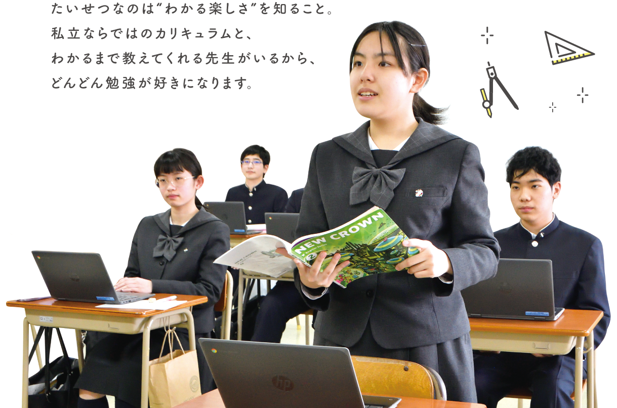 たいせつなのは“わかる楽しさ”を知ること。私立ならではのカリキュラムと、わかるまで教えてくれる先生がいるから、どんどん勉強が好きになります。